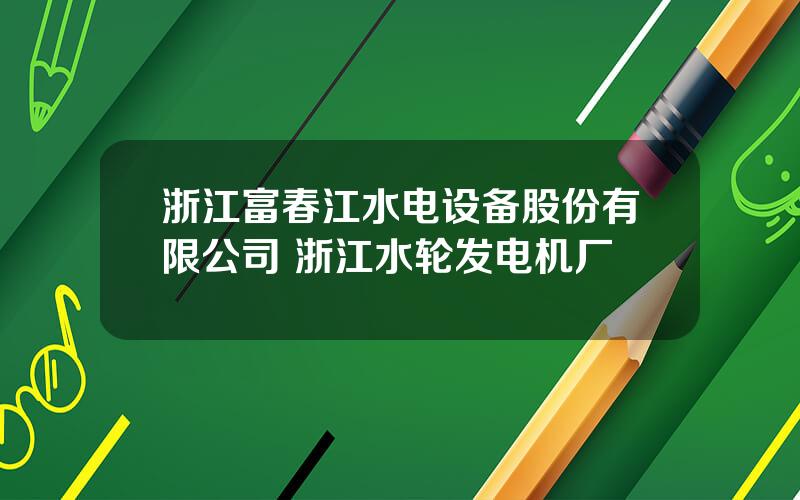 浙江富春江水电设备股份有限公司 浙江水轮发电机厂